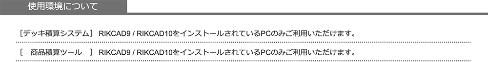 使用環境について、デッキ積算システム、商品積算ツールともに、RIKCAD9 / RIKCAD10をインストールされているPCのみご利用いただけます。